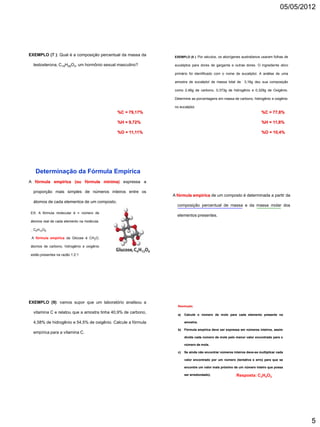 05/05/2012




EXEMPLO (7 ): Qual é a composição percentual da massa da        EXEMPLO (8 ): Por séculos, os aborígenes australianos usaram folhas de

  testosterona, C19H28O2, um hormônio sexual masculino?         eucaliptos para dores de garganta e outras dores. O ingrediente ativo

                                                                primário foi identificado com o nome de eucaliptol. A análise de uma

                                                                amostra de eucaliptol de massa total de 3,16g deu sua composição

                                                                como 2,46g de carbono, 0,373g de hidrogênio e 0,329g de Oxigênio.

                                                                Determine as porcentagens em massa de carbono, hidrogênio e oxigênio

                                                                no eucaliptol.
                                             %C = 79,17%                                                                 %C = 77,8%

                                             %H = 9,72%                                                                  %H = 11,8%

                                             %O = 11,11%                                                                 %O = 10,4%




   Determinação da Fórmula Empírica
A fórmula empírica (ou fórmula mínima) expressa a

  proporção mais simples de números inteiros entre os
                                                               A fórmula empírica de um composto é determinada a partir da
  átomos de cada elementos de um composto.
                                                                 composição percentual de massa e da massa molar dos
EX: A fórmula molecular é = número de
                                                                 elementos presentes.
átomos real de cada elemento na molécula.

.. C6H12O6

 A fórmula empírica da Glicose é CH2O,

átomos de carbono, hidrogênio e oxigênio

estão presentes na razão 1:2:1




EXEMPLO (9): vamos supor que um laboratório analisou a
                                                                  Resolução;

  vitamina C e relatou que a amostra tinha 40,9% de carbono,
                                                                  a)   Calcule o número de mols para cada elemento presente na

  4,58% de hidrogênio e 54,5% de oxigênio. Calcule a fórmula           amostra;

                                                                  b)   Fórmula empírica deve ser expressa em números inteiros, assim
  empírica para a vitamina C.
                                                                       divida cada número de mols pelo menor valor encontrado para o

                                                                       número de mols.

                                                                  c)   Se ainda não encontrar números inteiros deve-se multiplicar cada

                                                                       valor encontrado por um número (tentativa e erro) para que se

                                                                       encontre um valor mais próximo de um número inteiro que possa

                                                                       ser arredondado).                Resposta: C3H4O3




                                                                                                                                             5
 