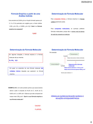 05/05/2012




    Fórmula Empírica a partir de uma                            Determinação da Fórmula Molecular
            Análise Indireta
                                                               Para compostos iônicos, a fórmula empírica é a fórmula
Uma amostra de 0,5434 g de um líquido formado apenas por
                                                               unitária geralmente aceita.
 C, H e O foi queimada com oxigênio puro, e foram obtidos

 1,039 g de CO2 e 0,6369 g de H2O. Qual é a fórmula

 empírica do composto?                                         Para compostos moleculares, os químicos preferem

                                                               fórmulas moleculares, porque dão o número real de átomos
                                         C2H6O
                                                               de cada tipo presente na molécula.




  Determinação da Fórmula Molecular                             Determinação da Fórmula Molecular
                                                             Por exemplo:
 Em algumas situações, a fórmula empírica e a fórmula                                                    Fórmula empírica

                                                                                         C 3 H 4 O3
 molecular são as mesmas.                                                                         Massa molar pode ser obtida (conhecida)

 Ex: NH3; H2O.


                                                               Fórmula molecular                      Determina-se a fórmula
                                                                                   C 6 H 8 O6         molecular
                                                                                           Massa molar da vitamina C = 176.12 g. mol-1
  Em geral, os subscritos de uma fórmula molecular são
                                                                                           Massa molar da fórmula empírica= 88,06 g. mol-1
  múltiplos inteiros daqueles que aparecem na fórmula
                                                                                   Número para multiplicar = 2
  empírica.




EXEMPLO (10 ): Um certo produto químico que causa severos

  danos à pele é composto de 44,2% de C, 43,5% de Cl,

  9,82% de O, e 2,48% de H. Sabe-se que este composto tem

  massa molar 326 g.mol-1. Qual é a sua fórmula empírica e     FÓRMULAS QUÍMICAS/REAÇÃO QUÍMICA E
  sua fórmula molecular?
                                                                   RELAÇÕES ESTEQUIOMÉTRICAS


                                             C6H4Cl2O

                                             C12H8Cl4O2




                                                                                                                                             6
 