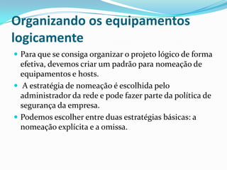 Organizando os equipamentos
logicamente
 Para que se consiga organizar o projeto lógico de forma
efetiva, devemos criar um padrão para nomeação de
equipamentos e hosts.
 A estratégia de nomeação é escolhida pelo
administrador da rede e pode fazer parte da política de
segurança da empresa.
 Podemos escolher entre duas estratégias básicas: a
nomeação explícita e a omissa.
 