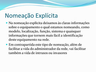 Nomeação Explícita
 Na nomeação explícita deixamos às claras informações
sobre o equipamento o qual estamos nomeando, como
modelo, localização, função, sistema e quaisquer
informações que tornem mais fácil a identificação
deste equipamento na rede.
 Em contrapartida este tipo de nomeação, além de
facilitar a vida do administrador da rede, vai facilitar
também a vida de intrusos ou invasores
 