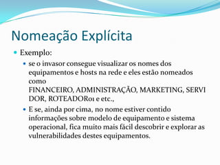 Nomeação Explícita
 Exemplo:
 se o invasor consegue visualizar os nomes dos
equipamentos e hosts na rede e eles estão nomeados
como
FINANCEIRO, ADMINISTRAÇÃO, MARKETING, SERVI
DOR, ROTEADOR01 e etc.,
 E se, ainda por cima, no nome estiver contido
informações sobre modelo de equipamento e sistema
operacional, fica muito mais fácil descobrir e explorar as
vulnerabilidades destes equipamentos.
 