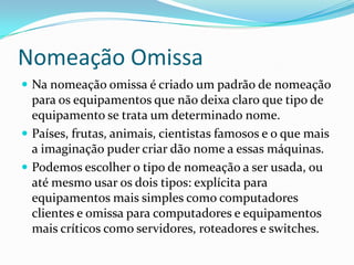 Nomeação Omissa
 Na nomeação omissa é criado um padrão de nomeação
para os equipamentos que não deixa claro que tipo de
equipamento se trata um determinado nome.
 Países, frutas, animais, cientistas famosos e o que mais
a imaginação puder criar dão nome a essas máquinas.
 Podemos escolher o tipo de nomeação a ser usada, ou
até mesmo usar os dois tipos: explícita para
equipamentos mais simples como computadores
clientes e omissa para computadores e equipamentos
mais críticos como servidores, roteadores e switches.
 