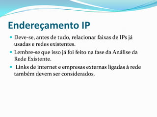 Endereçamento IP
 Deve-se, antes de tudo, relacionar faixas de IPs já
usadas e redes existentes.
 Lembre-se que isso já foi feito na fase da Análise da
Rede Existente.
 Links de internet e empresas externas ligadas à rede
também devem ser considerados.
 