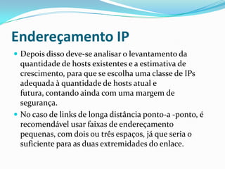 Endereçamento IP
 Depois disso deve-se analisar o levantamento da
quantidade de hosts existentes e a estimativa de
crescimento, para que se escolha uma classe de IPs
adequada à quantidade de hosts atual e
futura, contando ainda com uma margem de
segurança.
 No caso de links de longa distância ponto-a -ponto, é
recomendável usar faixas de endereçamento
pequenas, com dois ou três espaços, já que seria o
suficiente para as duas extremidades do enlace.
 