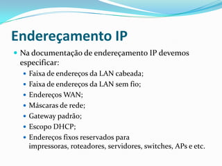 Endereçamento IP
 Na documentação de endereçamento IP devemos
especificar:
 Faixa de endereços da LAN cabeada;
 Faixa de endereços da LAN sem fio;
 Endereços WAN;
 Máscaras de rede;
 Gateway padrão;
 Escopo DHCP;
 Endereços fixos reservados para
impressoras, roteadores, servidores, switches, APs e etc.
 
