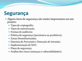 Segurança
 Alguns itens de segurança são muito importantes em um
projeto:
 Tipos de criptografia;
 Tipos de autenticação;
 Formas de auditoria;
 Política de segurança (permissiva ou proibitiva);
 Zonas Desmilitarizadas;
 Sistemas de Prevenção e Detecção de Intrusão;
 Implementação de NAT;
 Plano de segurança;
 Análise dos riscos (ameaças e vulnerabilidades);
 