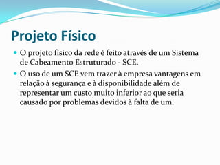 Projeto Físico
 O projeto físico da rede é feito através de um Sistema
de Cabeamento Estruturado - SCE.
 O uso de um SCE vem trazer à empresa vantagens em
relação à segurança e à disponibilidade além de
representar um custo muito inferior ao que seria
causado por problemas devidos à falta de um.
 