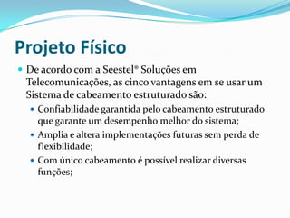 Projeto Físico
 De acordo com a Seestel® Soluções em
Telecomunicações, as cinco vantagens em se usar um
Sistema de cabeamento estruturado são:
 Confiabilidade garantida pelo cabeamento estruturado
que garante um desempenho melhor do sistema;
 Amplia e altera implementações futuras sem perda de
flexibilidade;
 Com único cabeamento é possível realizar diversas
funções;
 