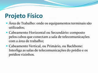 Projeto Físico
 Área de Trabalho: onde os equipamentos terminais são
utilizados;
 Cabeamento Horizontal ou Secundário: composto
pelos cabos que conectam a sala de telecomunicações
com a área de trabalho;
 Cabeamento Vertical, ou Primário, ou Backbone:
Interliga as salas de telecomunicações do prédio e os
prédios vizinhos.
 