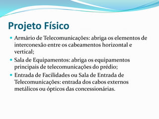 Projeto Físico
 Armário de Telecomunicações: abriga os elementos de
interconexão entre os cabeamentos horizontal e
vertical;
 Sala de Equipamentos: abriga os equipamentos
principais de telecomunicações do prédio;
 Entrada de Facilidades ou Sala de Entrada de
Telecomunicações: entrada dos cabos externos
metálicos ou ópticos das concessionárias.
 