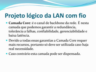 Projeto lógico da LAN com fio
 Camada Core: é o canal de backbone da rede. É nesta
camada que podemos garantir a redundância,
tolerância a falhas, confiabilidade, gerenciabilidade e
baixa latência.
 Devido a todas essas garantias a Camada Core requer
mais recursos, portanto só deve ser utilizada caso haja
real necessidade.
 Caso contrário esta camada pode ser dispensada.
 