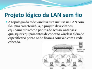 Projeto lógico da LAN sem fio
 A topologia da rede wireless está inclusa na LAN com
fio. Para caracterizá-la, o projeto deve citar os
equipamentos como pontos de acesso, antenas e
quaisquer equipamentos de conexão wireless além de
especificar o ponto onde ficará a conexão com a rede
cabeada.
 