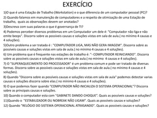 EXERCÍCIO
1)O que é uma Estação de Trabalho (Workstation) e o que diferencia de um computador pessoal (PC)?
2) Quando falamos em manutenção de computadores e a respeito de otimização de uma Estação de
trabalho, quais as observações devem ser anotadas?
3)Descreva com suas palavras o que é governança de TI?
4) Podemos perceber diversos problemas em um Computador um dele é: "Computador não liga e não
emite beeps". Discorra sobre as possíveis causas e soluções vistas em sala de aula.( no mínimo 4 causas e
4 soluções).
5)Outro problema a ser tratado é : "COMPUTADOR LIGA, MAS NÃO GERA IMAGEM". Discorra sobre as
possíveis causas e soluções vistas em sala de aula.( no mínimo 4 causas e 4 soluções).
6) Um problema que é frequente nas estações de trabalho é: "- COMPUTADOR REINICIANDO". Discorra
sobre as possíveis causas e soluções vistas em sala de aula.( no mínimo 4 causas e 4 soluções).
7) O "SUPERAQUECIMENTO DO PROCESSADOR" é um problema comum e pode ser tratado de diversas
formas. Discorra sobre as possíveis causas e soluções vistas em sala de aula.( no mínimo 4 causas e 4
soluções).
8) Quando "Discorra sobre as possíveis causas e soluções vistas em sala de aula" podemos detectar varias
causas e soluções discorra sobre elas.( no mínimo 4 causas e 4 soluções).
9) O que podemos fazer quando "COMPUTADOR NÃO INICIALIZA O SISTEMA OPERACIONAL"? Discorra
sobre as principais causas e soluções.
10) Quando o computador esta com "GABINETE DANDO CHOQUE”. Quais as possíveis causas e soluções?
11)Quando o "ESTABILIZADOR OU NOBREAK NÃO LIGAM". Quais as possíveis causas e soluções?
12) Quando "RELÓGIO DO SISTEMA OPERACIONAL ATRASANDO". Quais as possíveis causas e soluções?
 