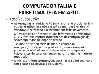 COMPUTADOR FALHA E
EXIBE UMA TELA EM AZUL.
• POSSÍVEL SOLUÇÃO:
– Às vezes, basta reiniciar o PC para resolver o problema. Em
outras ocasiões, isso não é o suficiente – você reinicia, o
Windows é carregado e o computador falha novamente.
– A Restauração de Sistema é uma ferramenta do Windows
XP e Vista® que captura instantâneos da configuração de
seu computador ao longo do tempo.
– Se você estiver no meio de uma instalação ou
configuração e encontrar problemas, essa ferramenta
pode voltar o Windows ao estado anterior ao que ele
estava antes de parar de funcionar, sem afetar nenhum de
seus dados.
– A Microsoft fornece instruções detalhadas sobre quando e
como usar a Restauração do Sistema.
 