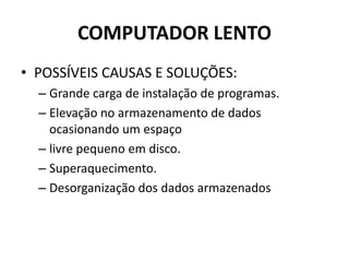 COMPUTADOR LENTO
• POSSÍVEIS CAUSAS E SOLUÇÕES:
– Grande carga de instalação de programas.
– Elevação no armazenamento de dados
ocasionando um espaço
– livre pequeno em disco.
– Superaquecimento.
– Desorganização dos dados armazenados
 