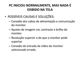 PC INICIOU NORMALMENTE, MAS NADA É
EXIBIDO NA TELA
• POSSÍVEIS CAUSAS E SOLUÇÕES:
– Conexão dos cabos de alimentação e comunicação
do monitor.
– Ajustes de imagem cor, contraste e brilho do
monitor.
– Resolução superior a do que o monitor pode
suportar.
– Conexão de entrada de vídeo do monitor
selecionado errado.
 