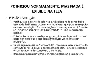 PC INICIOU NORMALMENTE, MAS NADA É
EXIBIDO NA TELA
• POSSÍVEL SOLUÇÃO:
– Verifique se o brilho da tela não está selecionado como baixo;
isso pode facilmente ocorrer em monitores que possuem opção
externa de seleção. Preste atenção nos sons que o seu PC emite
ao iniciar: Se somente um bip é emitido, é uma inicialização
normal.
– Entretanto, se ouvir um bip longo seguido por bips mais curtos
pode significar que a sua placa gráfica/de vídeo está com
problemas.
– Talvez seja necessário “recolocá-la”: remova-a manualmente do
computador e coloque-a novamente no slot. Para isso, desligue
o computador e desconecte-o da energia.
– Remova a tampa protetora e localize a placa na sua máquina.
 