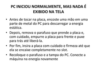 PC INICIOU NORMALMENTE, MAS NADA É
EXIBIDO NA TELA
• Antes de tocar na placa, encoste uma mão em uma
parte de metal do PC para descarregar a energia
estática.
• Depois, remova o parafuso que prende a placa e,
com cuidado, empurre a placa para frente e puxe
para trás até liberá-la.
• Por fim, insira a placa com cuidado e firmeza até que
ela se encaixe completamente no slot.
• Recoloque o parafuso e a tampa do PC. Conecte a
máquina na energia novamente
 