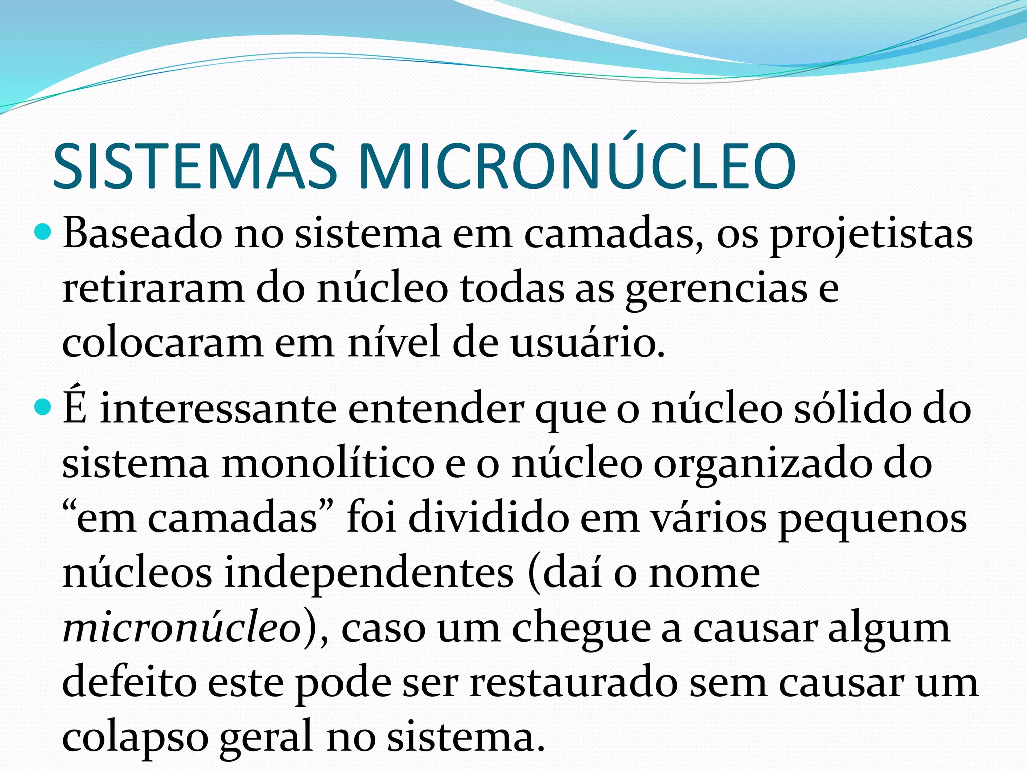 SISTEMAS MICRONÚCLEO
 Baseado no sistema em camadas, os projetistas
retiraram do núcleo todas as gerencias e
colocaram em nível de usuário.
 É interessante entender que o núcleo sólido do
sistema monolítico e o núcleo organizado do
“em camadas” foi dividido em vários pequenos
núcleos independentes (daí o nome
micronúcleo), caso um chegue a causar algum
defeito este pode ser restaurado sem causar um
colapso geral no sistema.
 