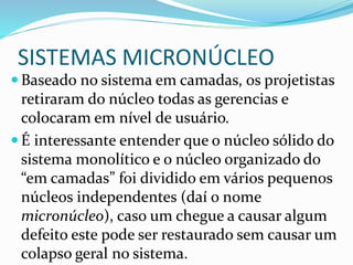 SISTEMAS MICRONÚCLEO
 Baseado no sistema em camadas, os projetistas
retiraram do núcleo todas as gerencias e
colocaram em nível de usuário.
 É interessante entender que o núcleo sólido do
sistema monolítico e o núcleo organizado do
“em camadas” foi dividido em vários pequenos
núcleos independentes (daí o nome
micronúcleo), caso um chegue a causar algum
defeito este pode ser restaurado sem causar um
colapso geral no sistema.
 