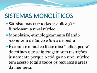 SISTEMAS MONOLÍTICOS
 São sistemas que todas as aplicações
funcionam a nível núcleo.
 Monolítico, etimologicamente falando
mono vem de único e lítico de pedra
 É como se o núcleo fosse uma “solida pedra”
de rotinas que se interagem sem restrições
justamente porque o código no nível núcleo
tem acesso total a todos os recursos e áreas
da memória.
 