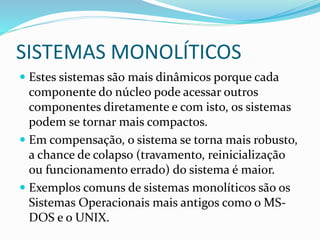 SISTEMAS MONOLÍTICOS
 Estes sistemas são mais dinâmicos porque cada
componente do núcleo pode acessar outros
componentes diretamente e com isto, os sistemas
podem se tornar mais compactos.
 Em compensação, o sistema se torna mais robusto,
a chance de colapso (travamento, reinicialização
ou funcionamento errado) do sistema é maior.
 Exemplos comuns de sistemas monolíticos são os
Sistemas Operacionais mais antigos como o MS-
DOS e o UNIX.
 