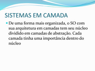 SISTEMAS EM CAMADA
 De uma forma mais organizada, o SO com
sua arquitetura em camadas tem seu núcleo
dividido em camadas de abstração. Cada
camada tinha uma importância dentro do
núcleo
 