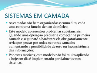 SISTEMAS EM CAMADA
 As camadas são bem organizadas e como dito, cada
uma com uma função dentro do núcleo.
 Este modelo apresentou problemas substanciais.
Quando uma operação precisaria começar na primeira
camada e seguir até o hardware ela obrigatoriamente
teria que passar por todas as outras camadas
aumentando a possibilidade de erro ou inconsistência
das informações.
 Por estes motivos, este modelo não foi muito aplicado
e hoje em dia é implementado parcialmente nos
sistemas.
 