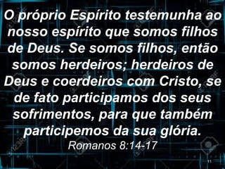 O próprio Espírito testemunha ao
nosso espírito que somos filhos
de Deus. Se somos filhos, então
somos herdeiros; herdeiros de
Deus e coerdeiros com Cristo, se
de fato participamos dos seus
sofrimentos, para que também
participemos da sua glória.
Romanos 8:14-17
11
 
