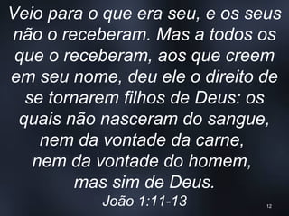 Veio para o que era seu, e os seus
não o receberam. Mas a todos os
que o receberam, aos que creem
em seu nome, deu ele o direito de
se tornarem filhos de Deus: os
quais não nasceram do sangue,
nem da vontade da carne,
nem da vontade do homem,
mas sim de Deus.
João 1:11-13 12
 