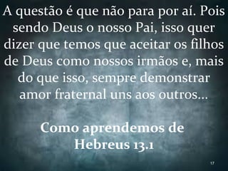 A questão é que não para por aí. Pois
sendo Deus o nosso Pai, isso quer
dizer que temos que aceitar os filhos
de Deus como nossos irmãos e, mais
do que isso, sempre demonstrar
amor fraternal uns aos outros...
Como aprendemos de
Hebreus 13.1
17
 