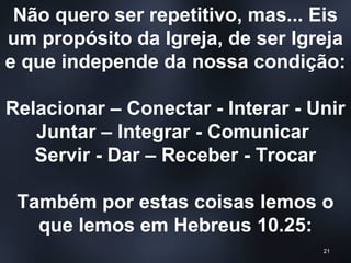 Não quero ser repetitivo, mas... Eis
um propósito da Igreja, de ser Igreja
e que independe da nossa condição:
Relacionar – Conectar - Interar - Unir
Juntar – Integrar - Comunicar
Servir - Dar – Receber - Trocar
Também por estas coisas lemos o
que lemos em Hebreus 10.25:
21
 
