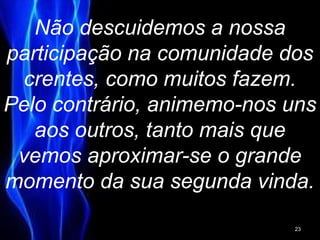 Não descuidemos a nossa
participação na comunidade dos
crentes, como muitos fazem.
Pelo contrário, animemo-nos uns
aos outros, tanto mais que
vemos aproximar-se o grande
momento da sua segunda vinda.
23
 