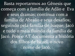 Basta reportarmos ao Gênesis que
começa com a família de Adão e Eva
e seus dramas; continua com a
família de Abraão e seus desafios;
seguindo pela família de Isaque, Jacó
e tudo o mais fluindo da família de
Jacó. Pois o AT documenta a história
dos filhos de Israel, o novo
nome de Jacó.
26
 