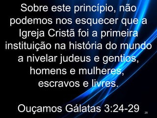 Sobre este princípio, não
podemos nos esquecer que a
Igreja Cristã foi a primeira
instituição na história do mundo
a nivelar judeus e gentios,
homens e mulheres,
escravos e livres.
Ouçamos Gálatas 3:24-29 28
 