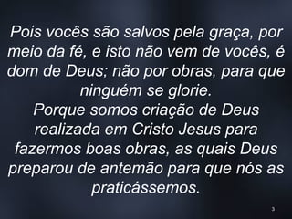 Pois vocês são salvos pela graça, por
meio da fé, e isto não vem de vocês, é
dom de Deus; não por obras, para que
ninguém se glorie.
Porque somos criação de Deus
realizada em Cristo Jesus para
fazermos boas obras, as quais Deus
preparou de antemão para que nós as
praticássemos.
3
 