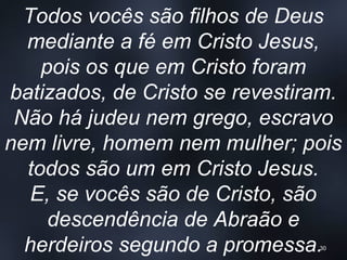 Todos vocês são filhos de Deus
mediante a fé em Cristo Jesus,
pois os que em Cristo foram
batizados, de Cristo se revestiram.
Não há judeu nem grego, escravo
nem livre, homem nem mulher; pois
todos são um em Cristo Jesus.
E, se vocês são de Cristo, são
descendência de Abraão e
herdeiros segundo a promessa.30
 