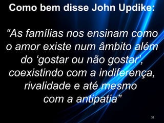 Como bem disse John Updike:
“As famílias nos ensinam como
o amor existe num âmbito além
do ‘gostar ou não gostar’,
coexistindo com a indiferença,
rivalidade e até mesmo
com a antipatia”
31
 