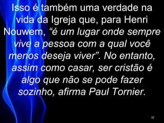 Isso é também uma verdade na
vida da Igreja que, para Henri
Nouwem, “é um lugar onde sempre
vive a pessoa com a qual você
menos deseja viver”. No entanto,
assim como casar, ser cristão é
algo que não se pode fazer
sozinho, afirma Paul Tornier.
32
 