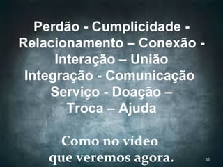 Perdão - Cumplicidade -
Relacionamento – Conexão -
Interação – União
Integração - Comunicação
Serviço - Doação –
Troca – Ajuda
Como no vídeo
que veremos agora. 35
 