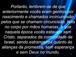 Portanto, lembrem-se de que
anteriormente vocês eram gentios por
nascimento e chamados incircuncisão
pelos que se chamam circuncisão, feita
no corpo por mãos humanas, e que
naquela época vocês estavam sem
Cristo, separados da comunidade de
Israel, sendo estrangeiros quanto às
alianças da promessa, sem esperança
e sem Deus no mundo. 4
 