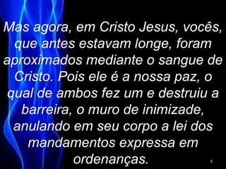 Mas agora, em Cristo Jesus, vocês,
que antes estavam longe, foram
aproximados mediante o sangue de
Cristo. Pois ele é a nossa paz, o
qual de ambos fez um e destruiu a
barreira, o muro de inimizade,
anulando em seu corpo a lei dos
mandamentos expressa em
ordenanças. 5
 