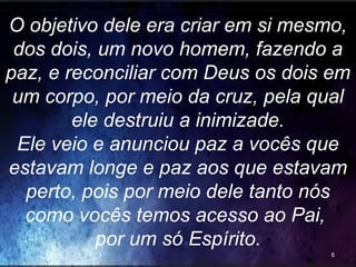 O objetivo dele era criar em si mesmo,
dos dois, um novo homem, fazendo a
paz, e reconciliar com Deus os dois em
um corpo, por meio da cruz, pela qual
ele destruiu a inimizade.
Ele veio e anunciou paz a vocês que
estavam longe e paz aos que estavam
perto, pois por meio dele tanto nós
como vocês temos acesso ao Pai,
por um só Espírito.
6
 
