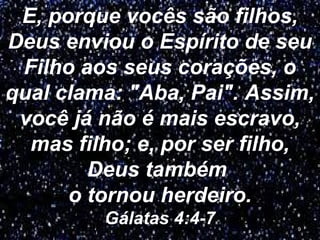 E, porque vocês são filhos,
Deus enviou o Espírito de seu
Filho aos seus corações, o
qual clama: "Aba, Pai". Assim,
você já não é mais escravo,
mas filho; e, por ser filho,
Deus também
o tornou herdeiro.
Gálatas 4:4-7 9
 