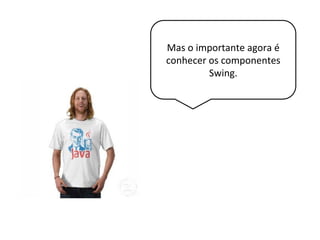 Mas o importante agora é
conhecer os componentes
Swing.
 