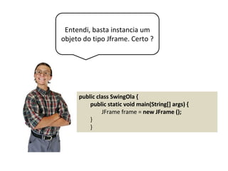 Entendi, basta instancia um
objeto do tipo Jframe. Certo ?
public class SwingOla {
public static void main(String[] args) {
JFrame frame = new JFrame ();
}
}
 