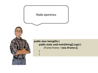 Nada apareceu
public class SwingOla {
public static void main(String[] args) {
JFrame frame = new JFrame ();
}
}
 