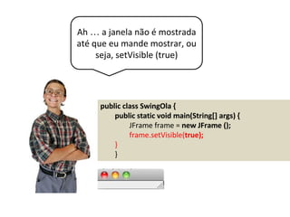 Ah … a janela não é mostrada
até que eu mande mostrar, ou
seja, setVisible (true)
public class SwingOla {
public static void main(String[] args) {
JFrame frame = new JFrame ();
frame.setVisible(true);
}
}
 
