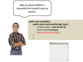 Mas eu posso definir o
tamanho (em pixels) que eu
queira.
public class SwingOla {
public static void main(String[] args) {
JFrame frame = new JFrame ();
frame.setVisible(true);
frame.setSize (200,200);
}
}
 