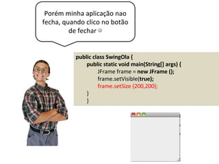 Porém minha aplicação nao
fecha, quando clico no botão
de fechar ☹
public class SwingOla {
public static void main(String[] args) {
JFrame frame = new JFrame ();
frame.setVisible(true);
frame.setSize (200,200);
}
}
 